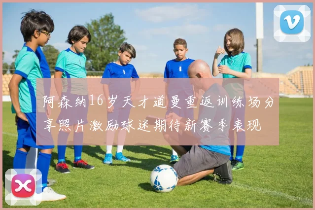 阿森纳16岁天才道曼重返训练场分享照片激励球迷期待新赛季表现