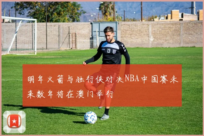 明年火箭与独行侠对决NBA中国赛未来数年将在澳门举行