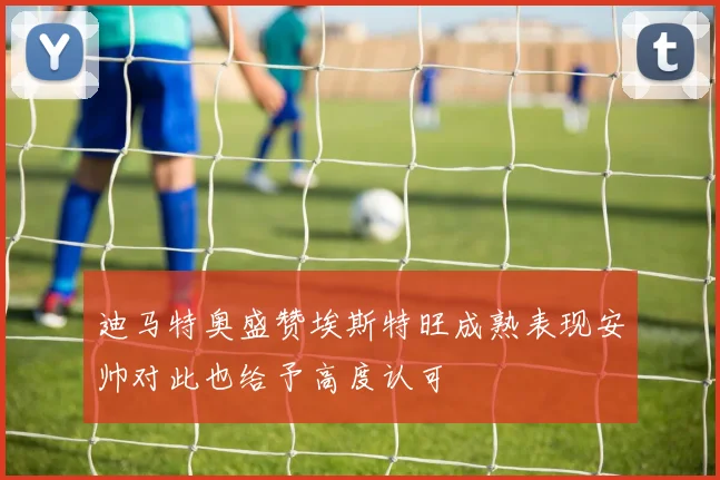 迪马特奥盛赞埃斯特旺成熟表现安帅对此也给予高度认可