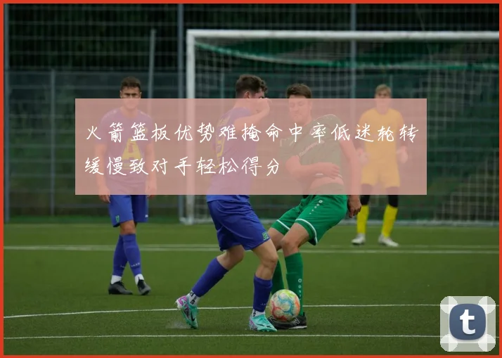 火箭篮板优势难掩命中率低迷轮转缓慢致对手轻松得分