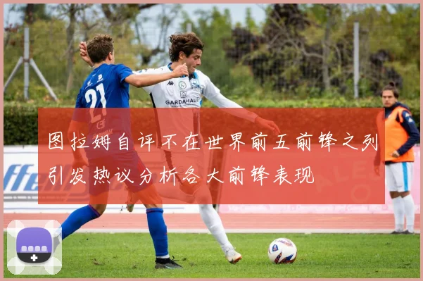 图拉姆自评不在世界前五前锋之列引发热议分析各大前锋表现