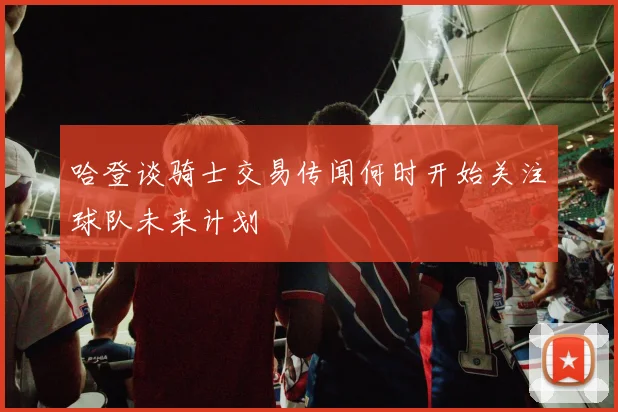 哈登谈骑士交易传闻何时开始关注球队未来计划