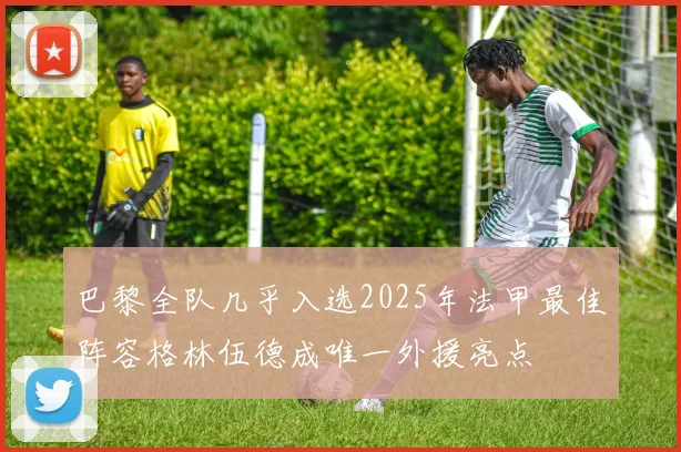 巴黎全队几乎入选2025年法甲最佳阵容格林伍德成唯一外援亮点