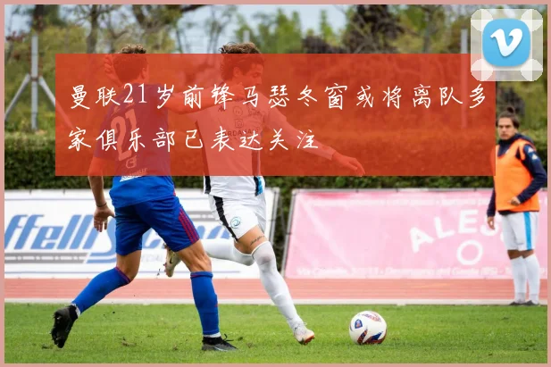 曼联21岁前锋马瑟冬窗或将离队多家俱乐部已表达关注