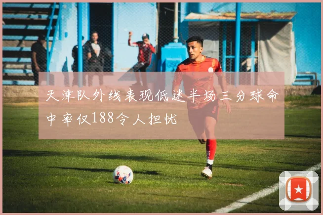 天津队外线表现低迷半场三分球命中率仅188令人担忧