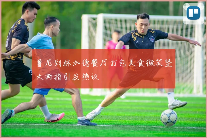 鲁尼到林加德餐厅打包美食微笑竖大拇指引发热议