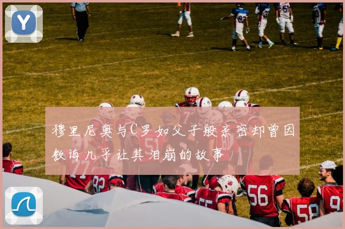 穆里尼奥与C罗如父子般亲密却曾因教诲几乎让其泪崩的故事