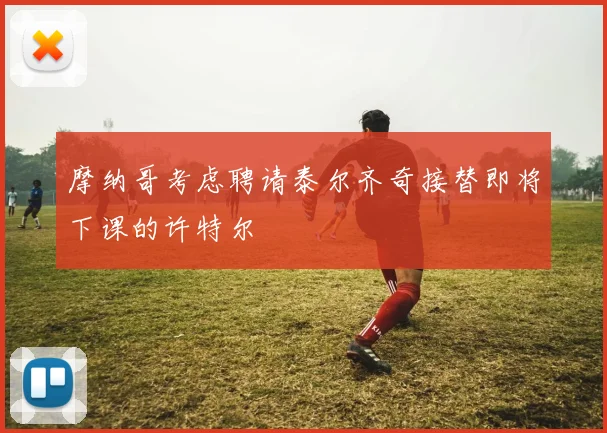 摩纳哥考虑聘请泰尔齐奇接替即将下课的许特尔