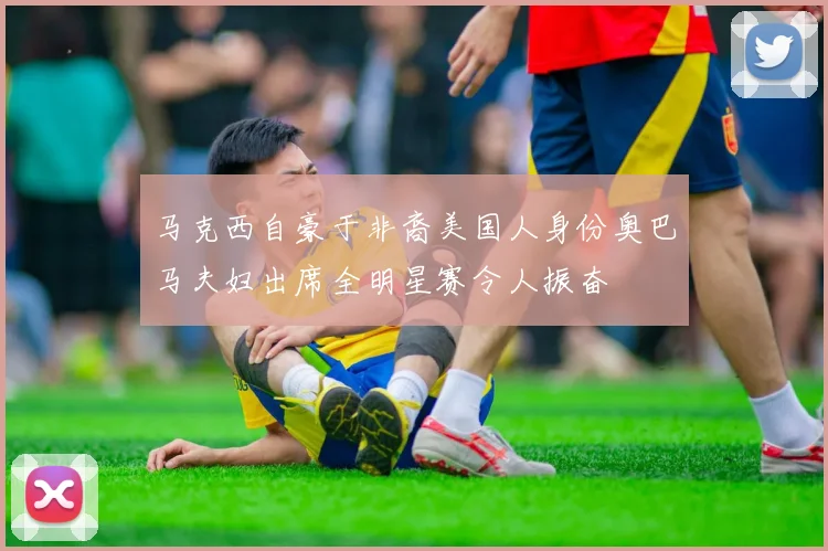 马克西自豪于非裔美国人身份奥巴马夫妇出席全明星赛令人振奋