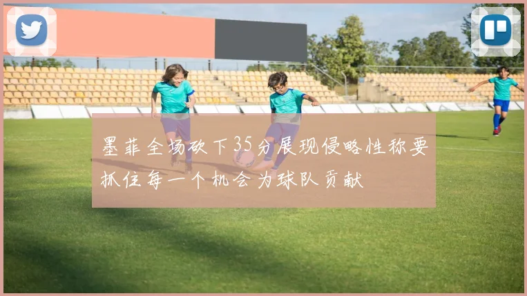 墨菲全场砍下35分展现侵略性称要抓住每一个机会为球队贡献