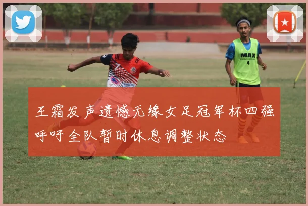 王霜发声遗憾无缘女足冠军杯四强呼吁全队暂时休息调整状态
