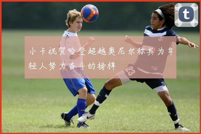 小卡祝贺哈登超越奥尼尔称其为年轻人努力奋斗的榜样