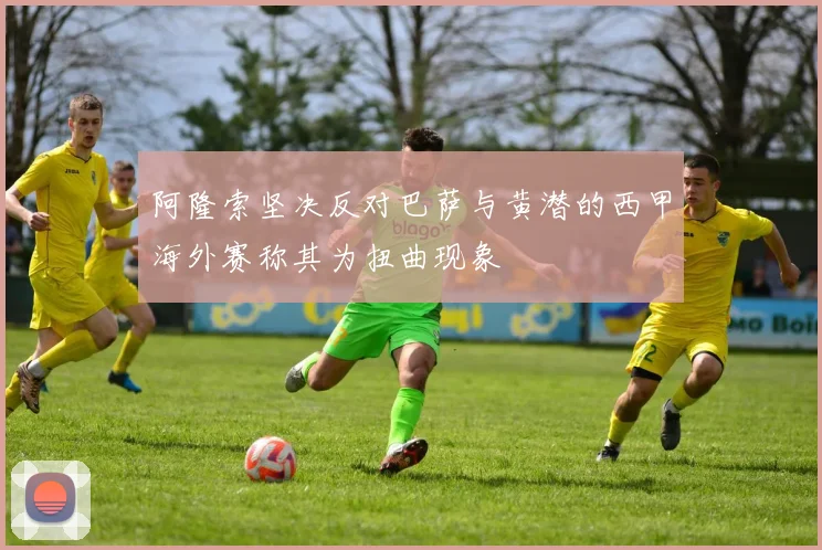 阿隆索坚决反对巴萨与黄潜的西甲海外赛称其为扭曲现象