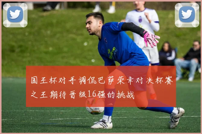 国王杯对手调侃巴萨荣幸对决杯赛之王期待晋级16强的挑战