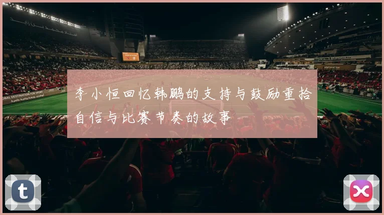 李小恒回忆韩鹏的支持与鼓励重拾自信与比赛节奏的故事