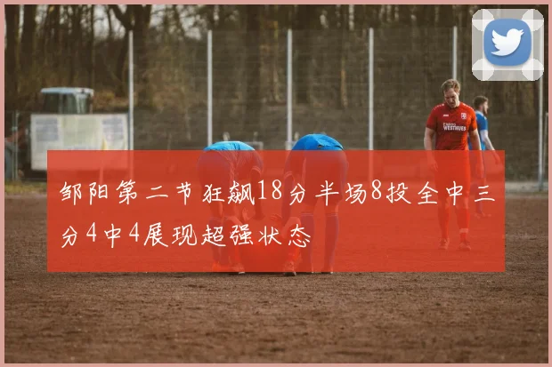 邹阳第二节狂飙18分半场8投全中三分4中4展现超强状态