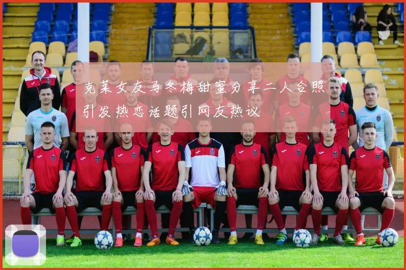 克莱女友马冬梅甜蜜分享二人合照引发热恋话题引网友热议