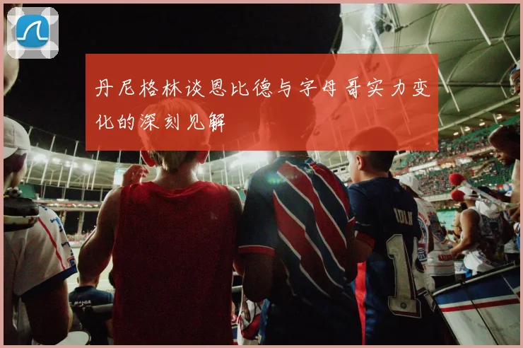 丹尼格林谈恩比德与字母哥实力变化的深刻见解