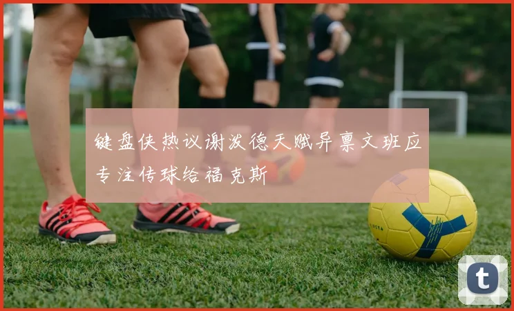 键盘侠热议谢泼德天赋异禀文班应专注传球给福克斯