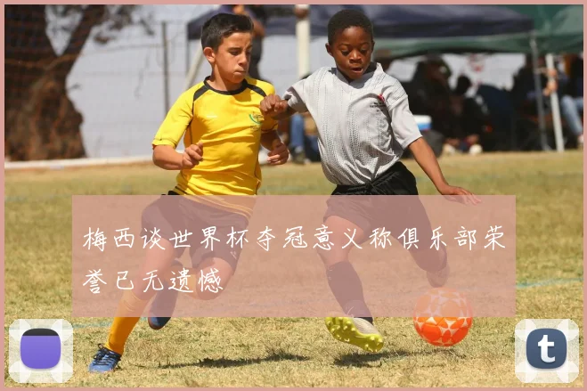 梅西谈世界杯夺冠意义称俱乐部荣誉已无遗憾