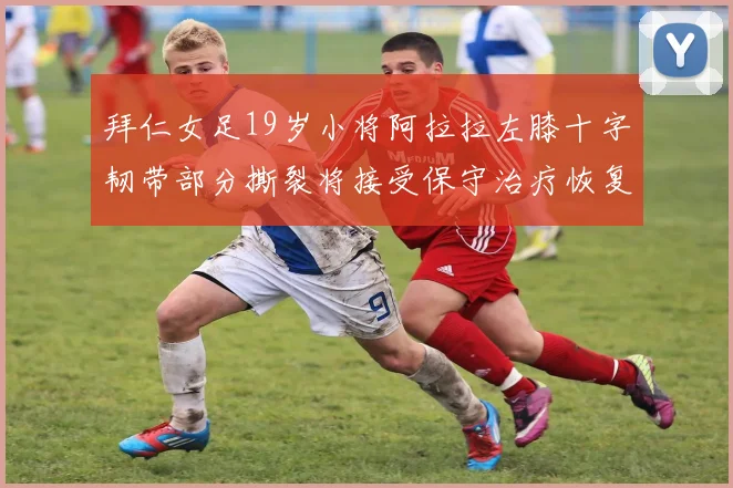 拜仁女足19岁小将阿拉拉左膝十字韧带部分撕裂将接受保守治疗恢复计划启动