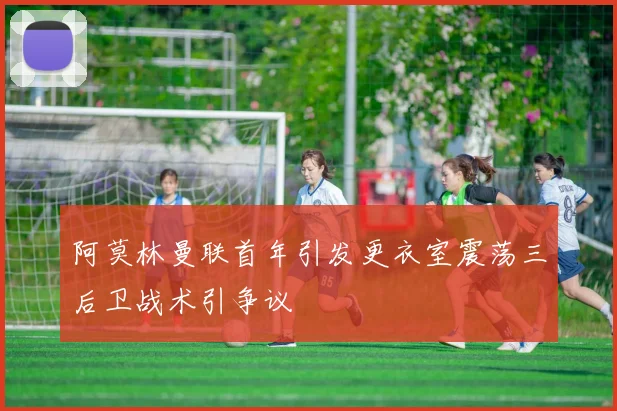 阿莫林曼联首年引发更衣室震荡三后卫战术引争议