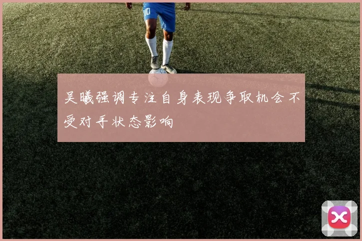 吴曦强调专注自身表现争取机会不受对手状态影响