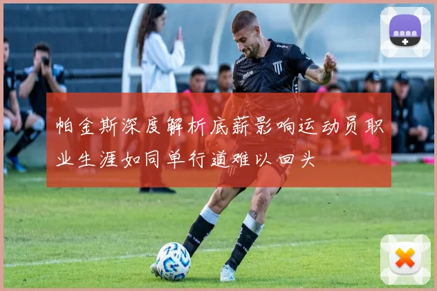 帕金斯深度解析底薪影响运动员职业生涯如同单行道难以回头
