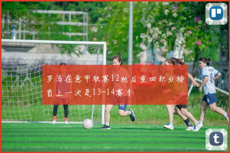 罗马在意甲联赛12轮后重回积分榜首上一次是13-14赛季