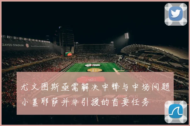 尤文图斯亟需解决中锋与中场问题小基耶萨并非引援的首要任务