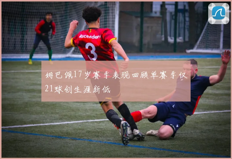 姆巴佩17岁赛季表现回顾单赛季仅21球创生涯新低