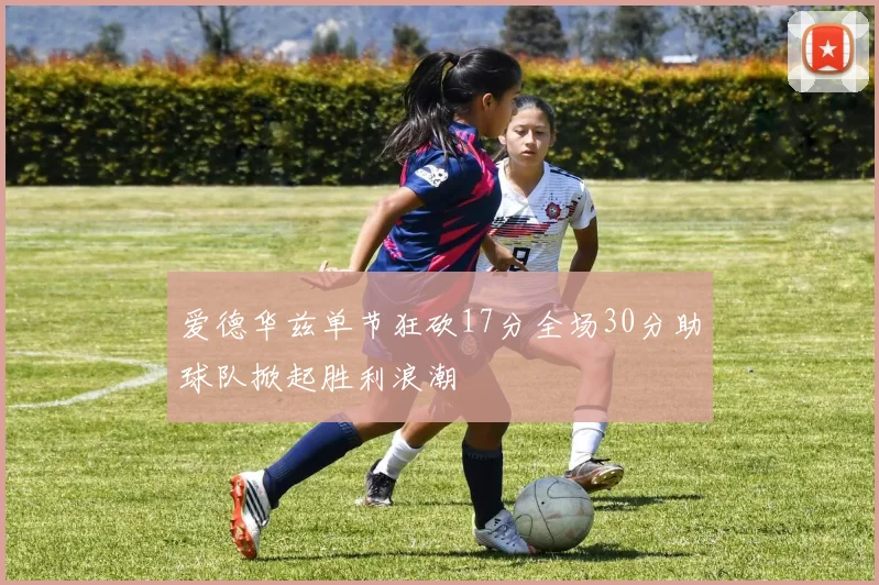 爱德华兹单节狂砍17分全场30分助球队掀起胜利浪潮