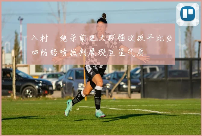 八村塁绝杀前里夫斯强攻扳平比分回防怒喷裁判展现巨星气质