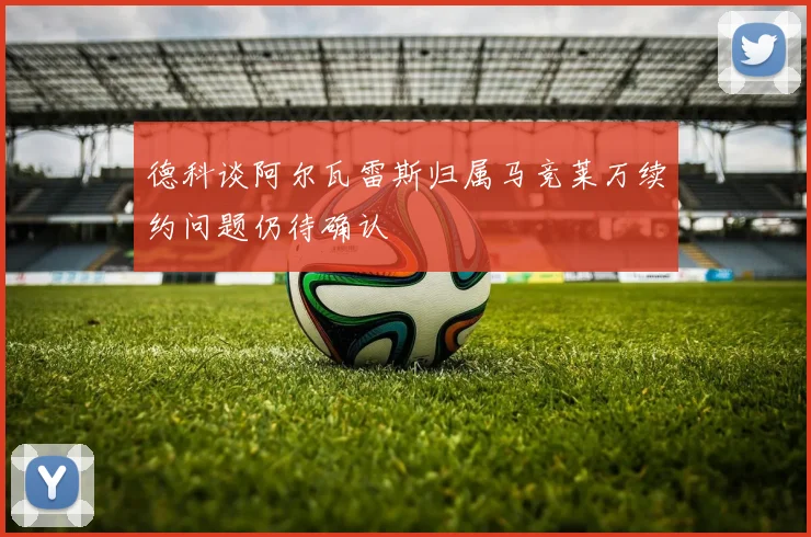 德科谈阿尔瓦雷斯归属马竞莱万续约问题仍待确认