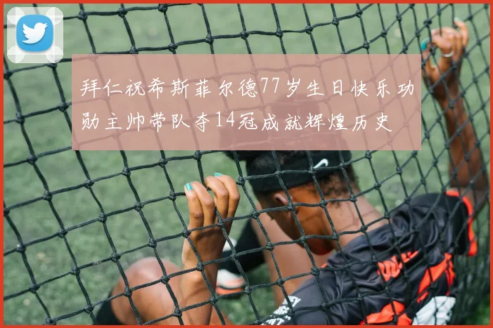 拜仁祝希斯菲尔德77岁生日快乐功勋主帅带队夺14冠成就辉煌历史
