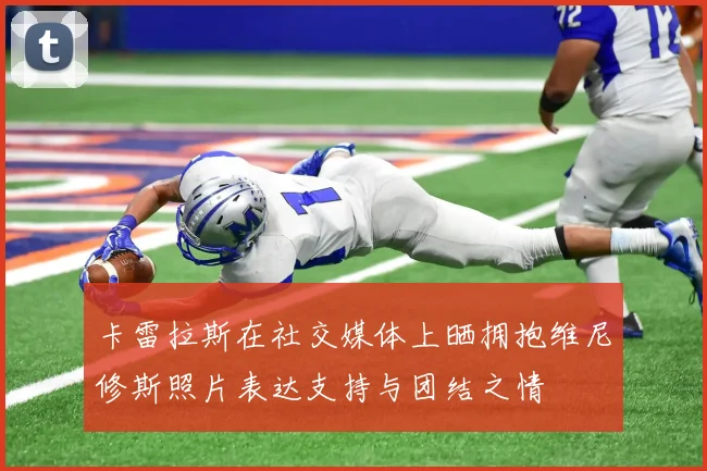 卡雷拉斯在社交媒体上晒拥抱维尼修斯照片表达支持与团结之情