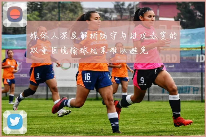 媒体人深度解析防守与进攻赤贫的双重困境输球结果难以避免