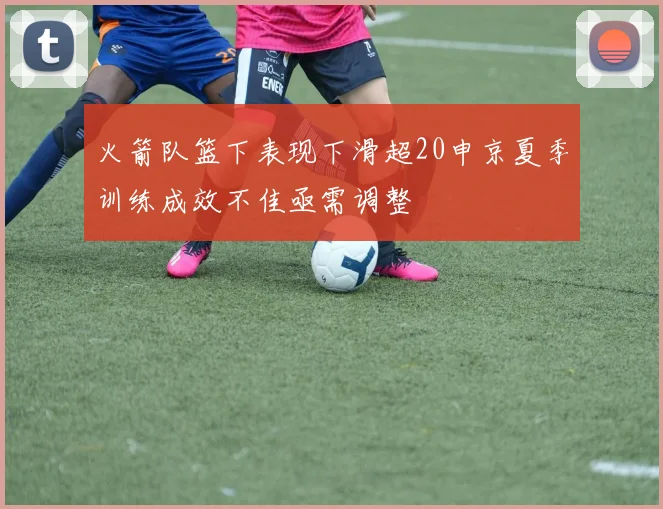 火箭队篮下表现下滑超20申京夏季训练成效不佳亟需调整