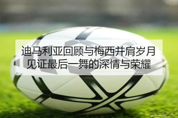 迪马利亚回顾与梅西并肩岁月 见证最后一舞的深情与荣耀